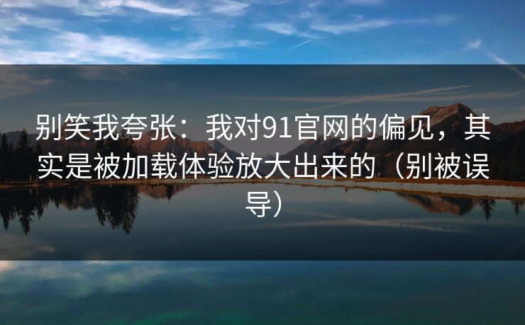 别笑我夸张：我对91官网的偏见，其实是被加载体验放大出来的（别被误导）