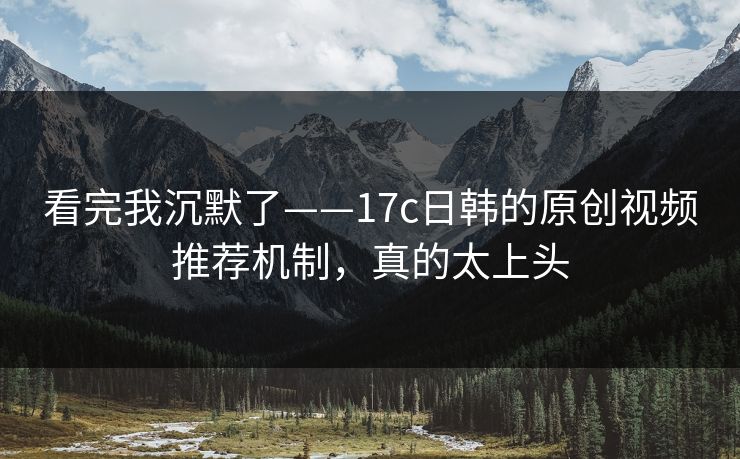 看完我沉默了——17c日韩的原创视频推荐机制，真的太上头