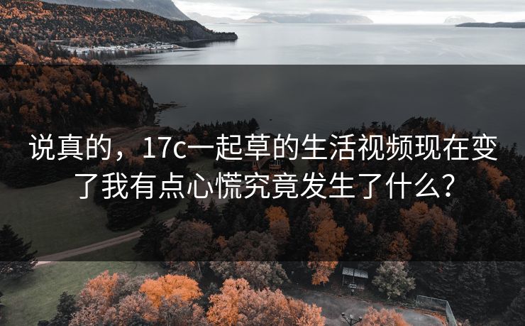 说真的，17c一起草的生活视频现在变了我有点心慌究竟发生了什么？