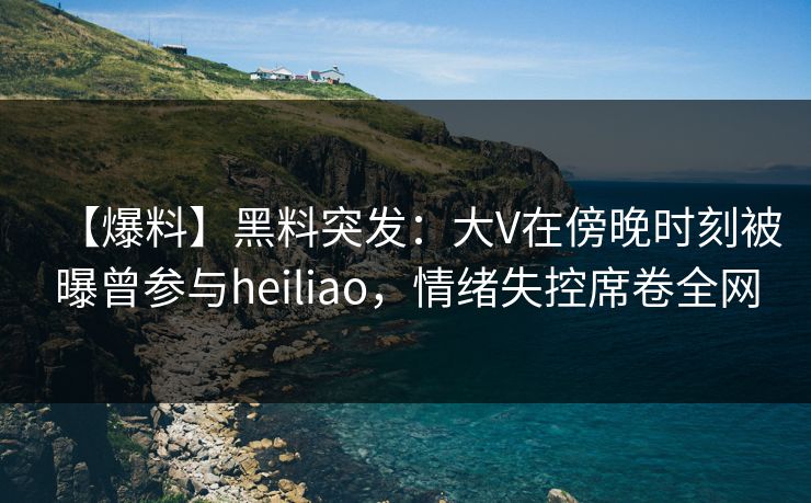 【爆料】黑料突发：大V在傍晚时刻被曝曾参与heiliao，情绪失控席卷全网