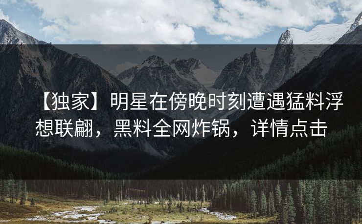 【独家】明星在傍晚时刻遭遇猛料浮想联翩，黑料全网炸锅，详情点击