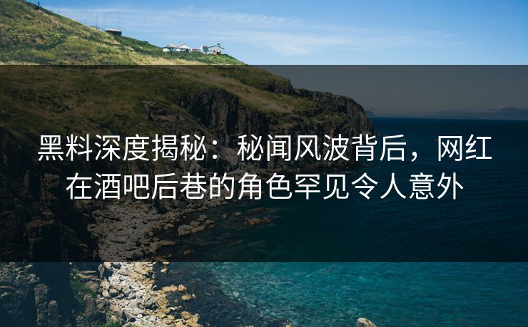 黑料深度揭秘：秘闻风波背后，网红在酒吧后巷的角色罕见令人意外