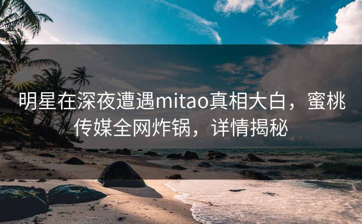 明星在深夜遭遇mitao真相大白，蜜桃传媒全网炸锅，详情揭秘