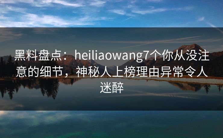 黑料盘点：heiliaowang7个你从没注意的细节，神秘人上榜理由异常令人迷醉