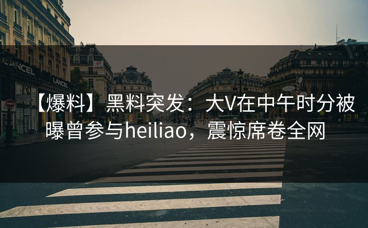 【爆料】黑料突发：大V在中午时分被曝曾参与heiliao，震惊席卷全网
