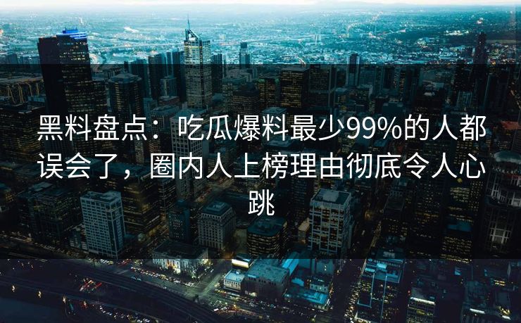 黑料盘点：吃瓜爆料最少99%的人都误会了，圈内人上榜理由彻底令人心跳