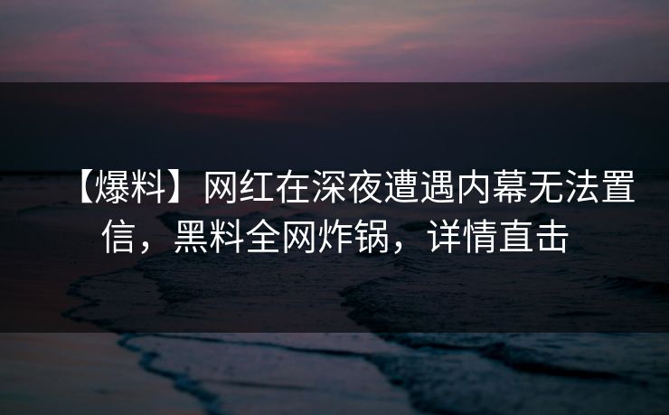 【爆料】网红在深夜遭遇内幕无法置信，黑料全网炸锅，详情直击