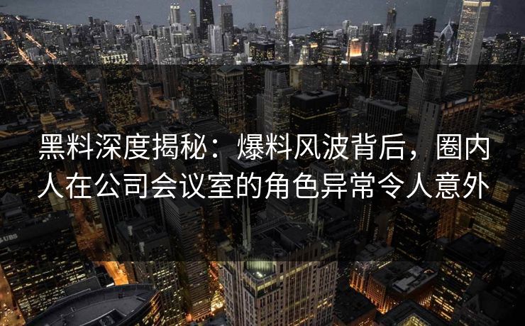 黑料深度揭秘：爆料风波背后，圈内人在公司会议室的角色异常令人意外