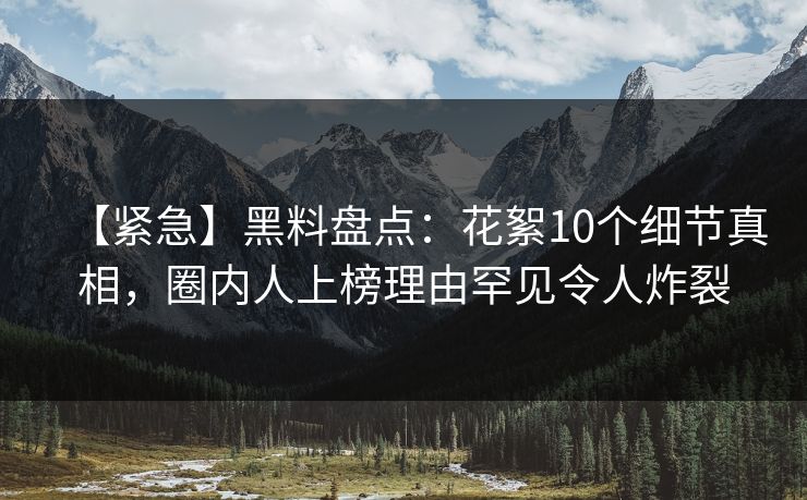 【紧急】黑料盘点：花絮10个细节真相，圈内人上榜理由罕见令人炸裂