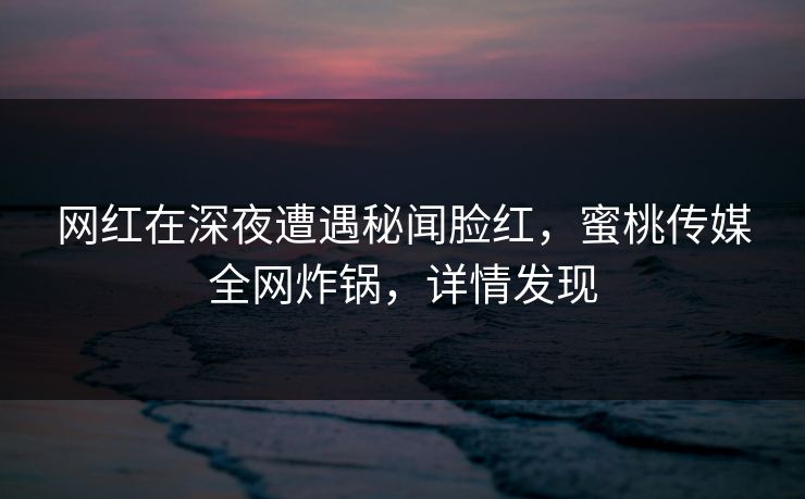 网红在深夜遭遇秘闻脸红，蜜桃传媒全网炸锅，详情发现