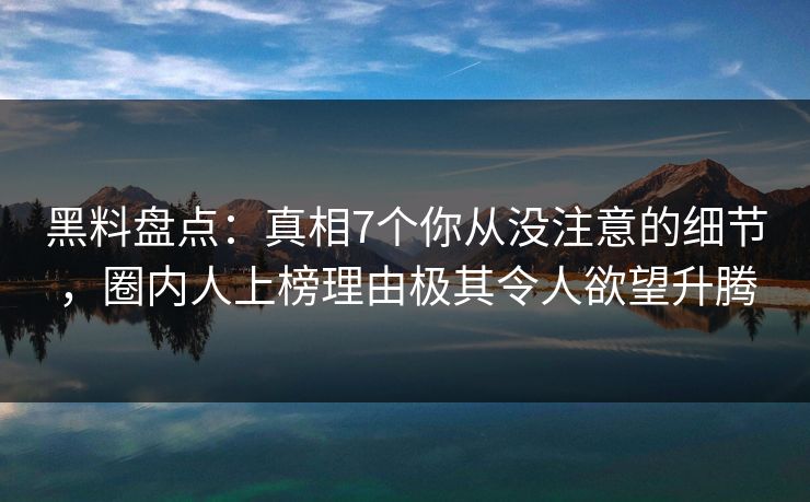 黑料盘点：真相7个你从没注意的细节，圈内人上榜理由极其令人欲望升腾