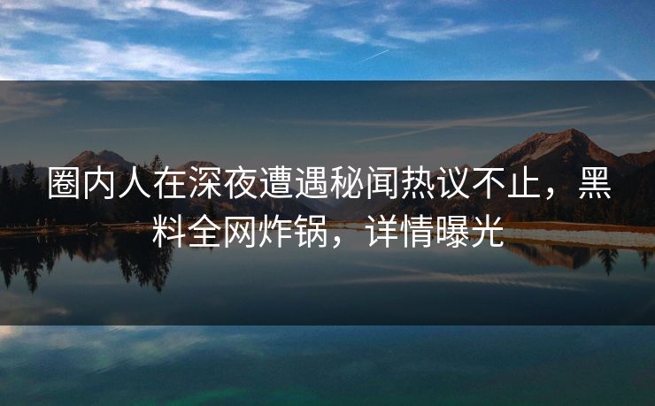 圈内人在深夜遭遇秘闻热议不止，黑料全网炸锅，详情曝光