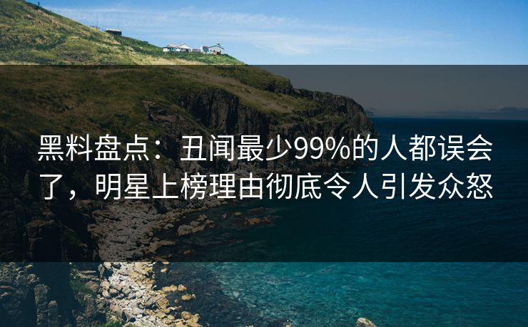 黑料盘点：丑闻最少99%的人都误会了，明星上榜理由彻底令人引发众怒