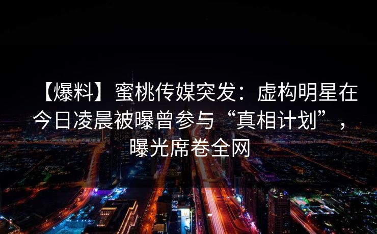 【爆料】蜜桃传媒突发:虚构明星在今日凌晨被曝曾参与“真相计划”,曝光席卷全网 【爆料】蜜桃传媒突发:虚构明星在今日凌晨被曝曾参与“真相计划”,曝光席卷全网