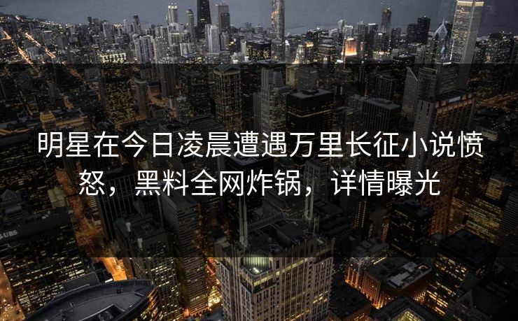 明星在今日凌晨遭遇万里长征小说愤怒，黑料全网炸锅，详情曝光