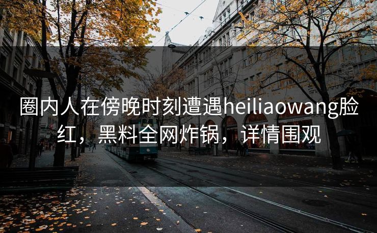 圈内人在傍晚时刻遭遇heiliaowang脸红,黑料全网炸锅,详情围观 圈内人在傍晚时刻遭遇heiliaowang脸红,黑料全网炸锅,详情围观