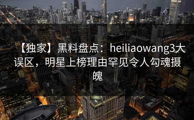 【独家】黑料盘点:heiliaowang3大误区,明星上榜理由罕见令人勾魂摄魄 【独家】黑料盘点:heiliaowang3大误区,明星上榜理由罕见令人勾魂摄魄