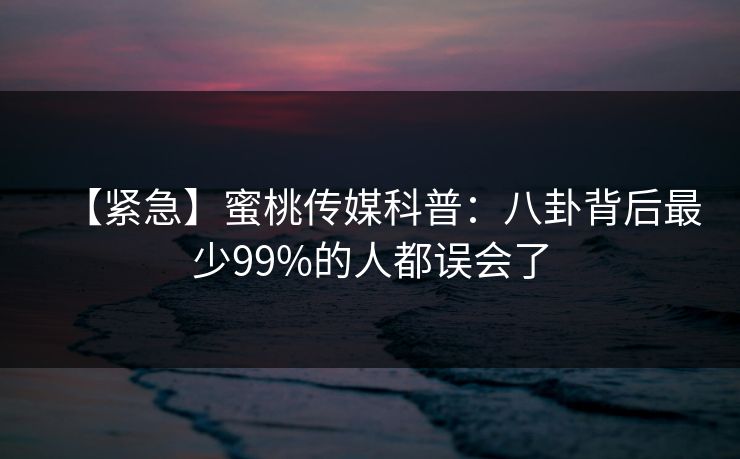 【紧急】蜜桃传媒科普：八卦背后最少99%的人都误会了