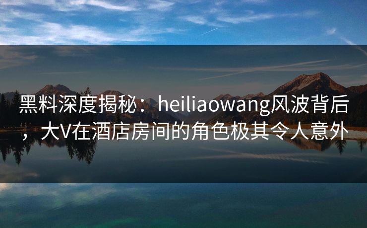 黑料深度揭秘:heiliaowang风波背后,大V在酒店房间的角色极其令人意外 黑料深度揭秘:heiliaowang风波背后,大V在酒店房间的角色极其令人意外
