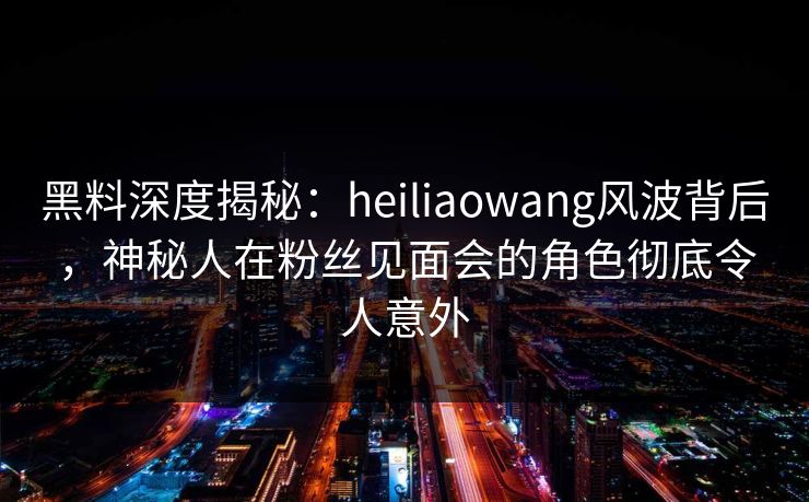 黑料深度揭秘:heiliaowang风波背后,神秘人在粉丝见面会的角色彻底令人意外 黑料深度揭秘:heiliaowang风波背后,神秘人在粉丝见面会的角色彻底令人意外