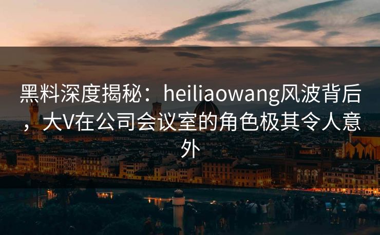 黑料深度揭秘:heiliaowang风波背后,大V在公司会议室的角色极其令人意外 黑料深度揭秘:heiliaowang风波背后,大V在公司会议室的角色极其令人意外