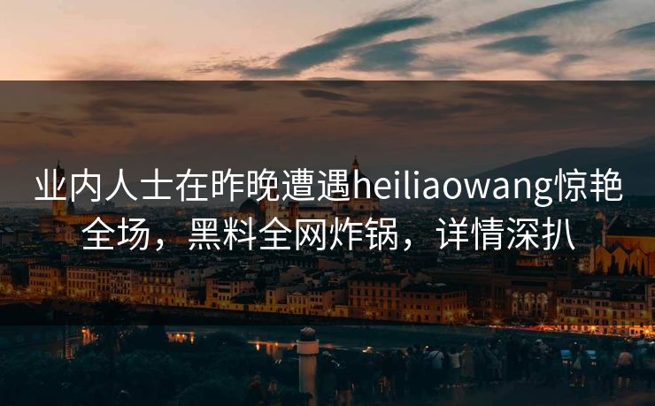 业内人士在昨晚遭遇heiliaowang惊艳全场，黑料全网炸锅，详情深扒