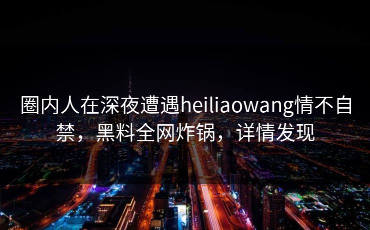 圈内人在深夜遭遇heiliaowang情不自禁，黑料全网炸锅，详情发现