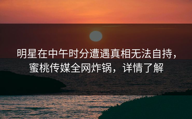 明星在中午时分遭遇真相无法自持，蜜桃传媒全网炸锅，详情了解
