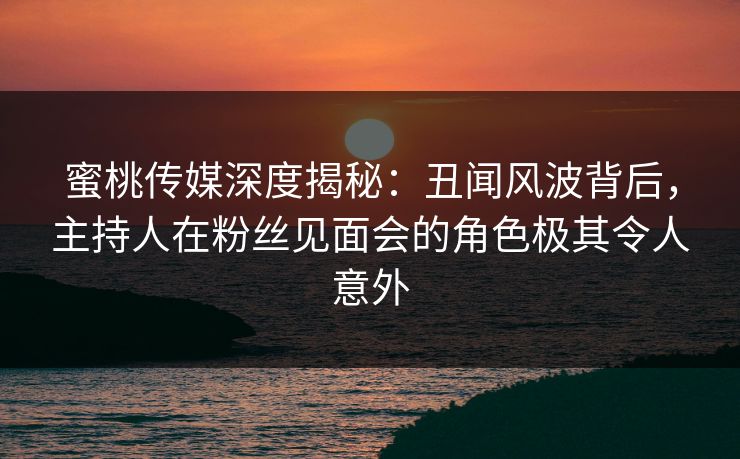 蜜桃传媒深度揭秘:丑闻风波背后,主持人在粉丝见面会的角色极其令人意外 蜜桃传媒深度揭秘:丑闻风波背后,主持人在粉丝见面会的角色极其令人意外