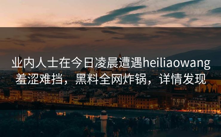 业内人士在今日凌晨遭遇heiliaowang羞涩难挡,黑料全网炸锅,详情发现 业内人士在今日凌晨遭遇heiliaowang羞涩难挡,黑料全网炸锅,详情发现