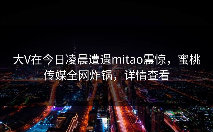 大V在今日凌晨遭遇mitao震惊,蜜桃传媒全网炸锅,详情查看 大V在今日凌晨遭遇mitao震惊,蜜桃传媒全网炸锅,详情查看