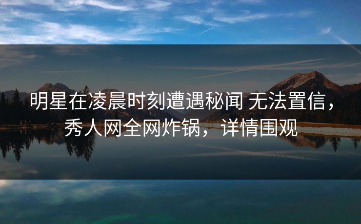 明星在凌晨时刻遭遇秘闻 无法置信,秀人网全网炸锅,详情围观 明星在凌晨时刻遭遇秘闻 无法置信,秀人网全网炸锅,详情围观