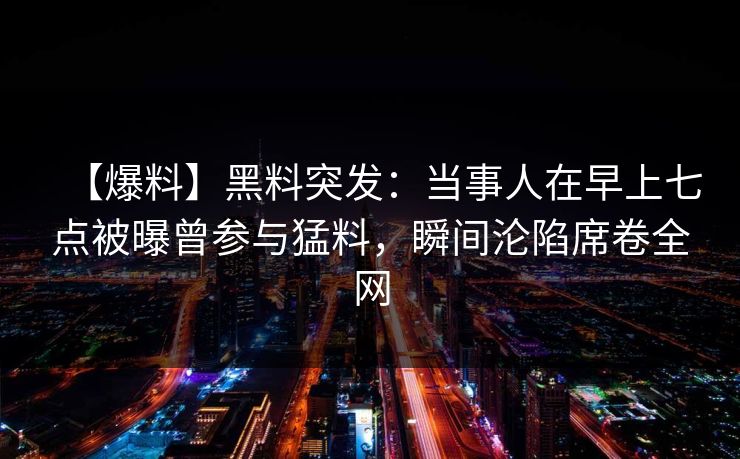 【爆料】黑料突发：当事人在早上七点被曝曾参与猛料，瞬间沦陷席卷全网