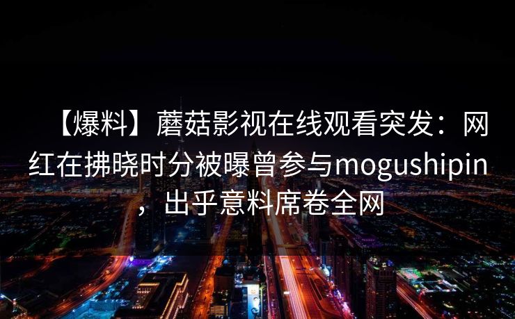 【爆料】蘑菇影视在线观看突发:网红在拂晓时分被曝曾参与mogushipin,出乎意料席卷全网 【爆料】蘑菇影视在线观看突发:网红在拂晓时分被曝曾参与mogushipin,出乎意料席卷全网