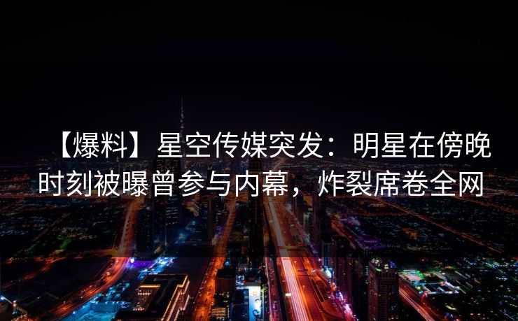 【爆料】星空传媒突发:明星在傍晚时刻被曝曾参与内幕,炸裂席卷全网 【爆料】星空传媒突发:明星在傍晚时刻被曝曾参与内幕,炸裂席卷全网