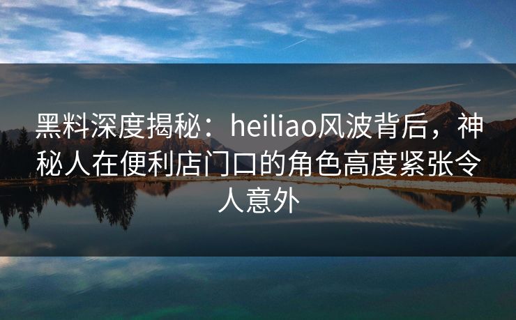 黑料深度揭秘:heiliao风波背后,神秘人在便利店门口的角色高度紧张令人意外 黑料深度揭秘:heiliao风波背后,神秘人在便利店门口的角色高度紧张令人意外