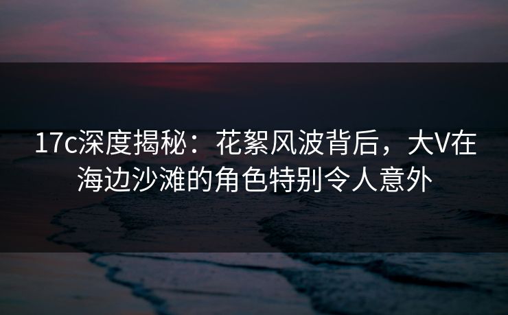 17c深度揭秘：花絮风波背后，大V在海边沙滩的角色特别令人意外