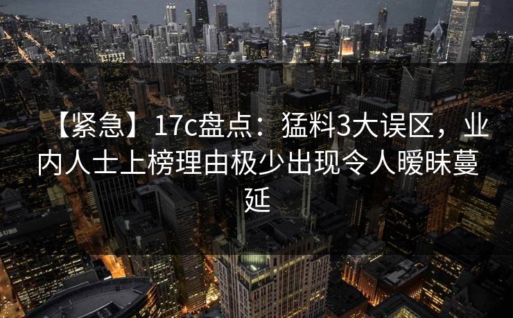 【紧急】17c盘点：猛料3大误区，业内人士上榜理由极少出现令人暧昧蔓延