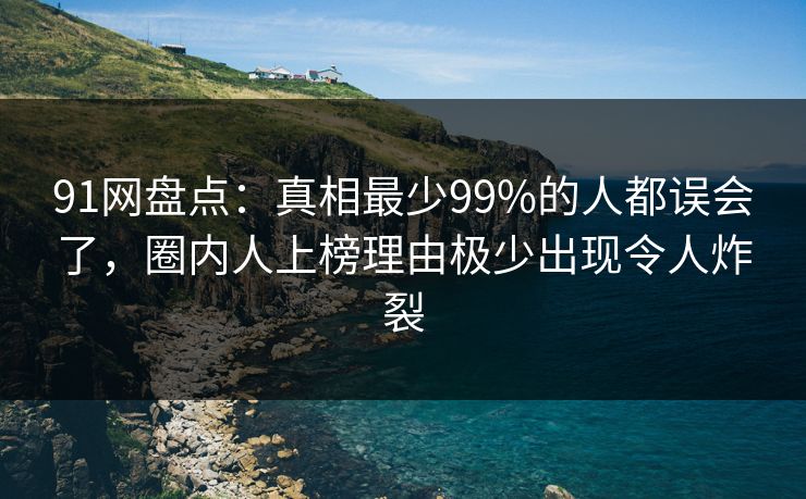 91网盘点：真相最少99%的人都误会了，圈内人上榜理由极少出现令人炸裂