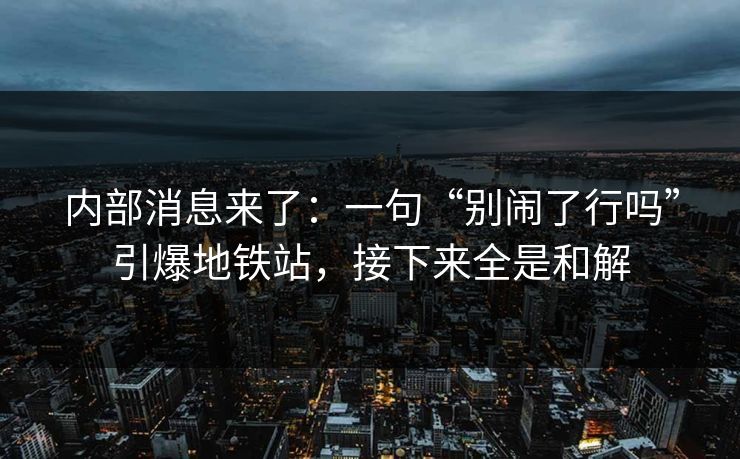 内部消息来了：一句“别闹了行吗”引爆地铁站，接下来全是和解