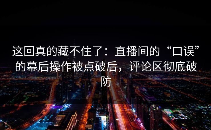 这回真的藏不住了：直播间的“口误”的幕后操作被点破后，评论区彻底破防
