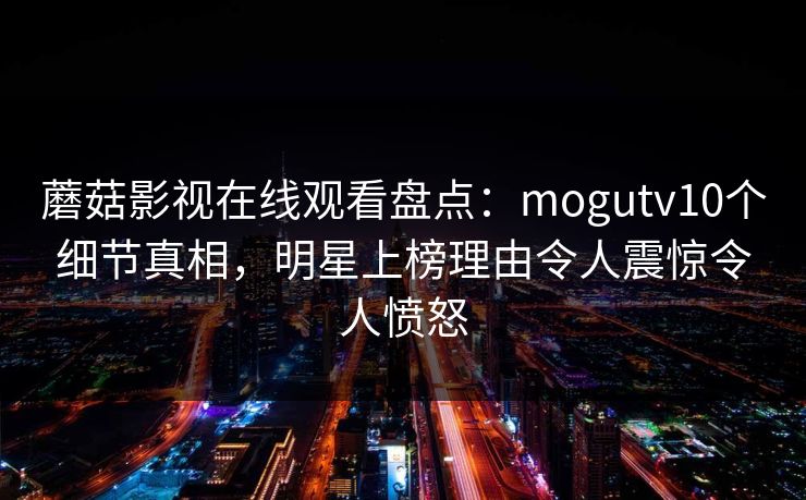 蘑菇影视在线观看盘点：mogutv10个细节真相，明星上榜理由令人震惊令人愤怒