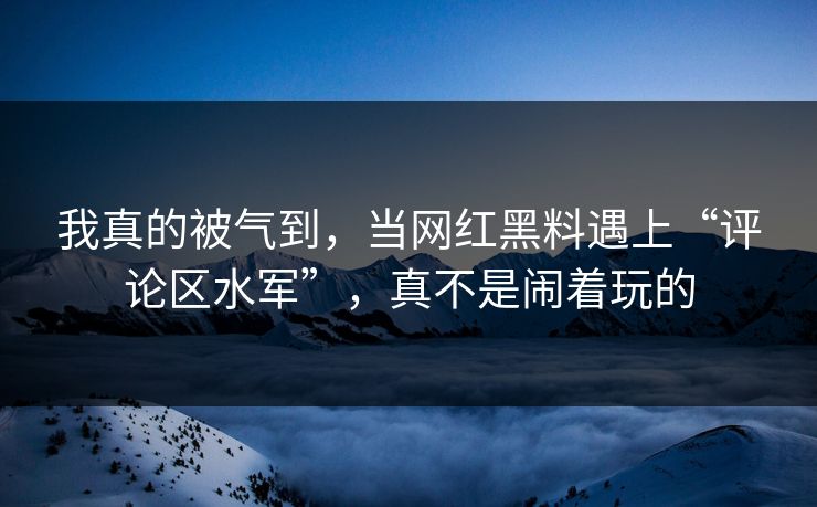 我真的被气到，当网红黑料遇上“评论区水军”，真不是闹着玩的