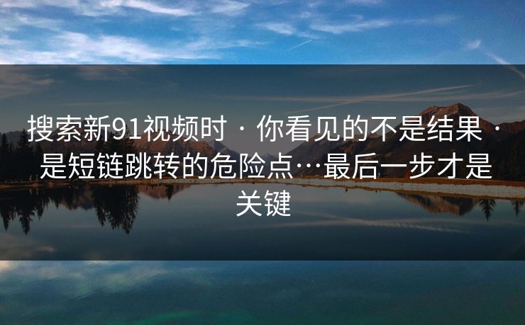 搜索新91视频时 · 你看见的不是结果 · 是短链跳转的危险点…最后一步才是关键