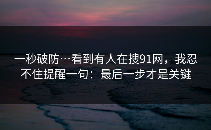 一秒破防…看到有人在搜91网，我忍不住提醒一句：最后一步才是关键