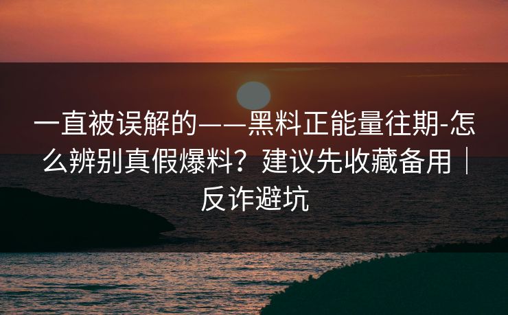 一直被误解的——黑料正能量往期-怎么辨别真假爆料？建议先收藏备用｜反诈避坑