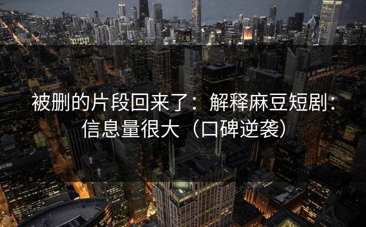 被删的片段回来了：解释麻豆短剧：信息量很大（口碑逆袭）