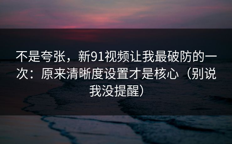 不是夸张，新91视频让我最破防的一次：原来清晰度设置才是核心（别说我没提醒）