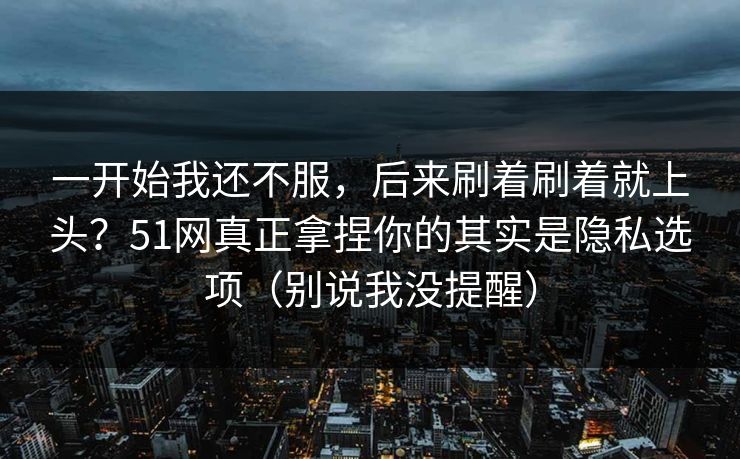 一开始我还不服，后来刷着刷着就上头？51网真正拿捏你的其实是隐私选项（别说我没提醒）
