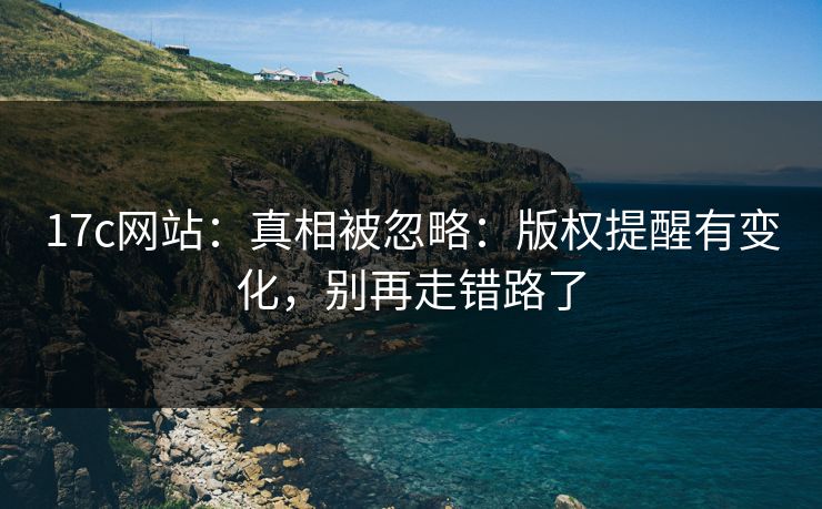 17c网站：真相被忽略：版权提醒有变化，别再走错路了